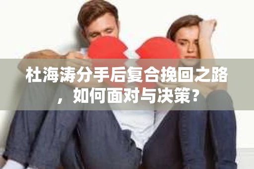 杜海涛分手后复合挽回之路,如何面对与决策? 杜海涛分手后复合挽回之路,如何面对与决策?