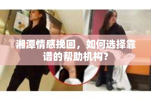 湘潭情感挽回,如何选择靠谱的帮助机构? 湘潭情感挽回,如何选择靠谱的帮助机构?