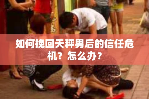 如何挽回天秤男后的信任危机?怎么办? 如何挽回天秤男后的信任危机?怎么办?