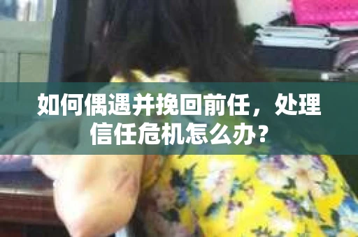 如何偶遇并挽回前任，处理信任危机怎么办？