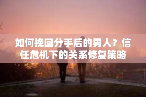 如何挽回分手后的男人？信任危机下的关系修复策略