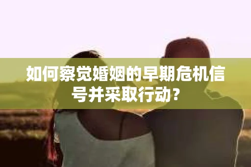 如何察觉婚姻的早期危机信号并采取行动？