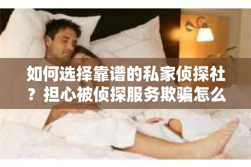 如何选择靠谱的私家侦探社？担心被侦探服务欺骗怎么办？