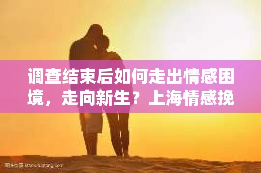 调查结束后如何走出情感困境,走向新生?上海情感挽回婚姻公司给出的专业建议 调查结束后如何走出情感困境,走向新生?上海情感挽回婚姻公司给出的专业建议