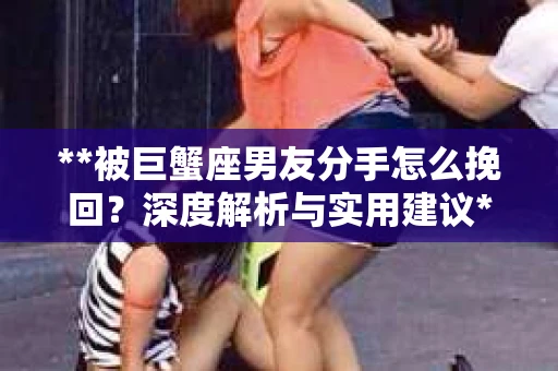 **被巨蟹座男友分手怎么挽回？深度解析与实用建议**