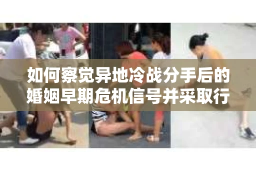 如何察觉异地冷战分手后的婚姻早期危机信号并采取行动？