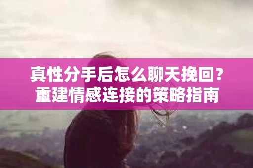 真性分手后怎么聊天挽回？重建情感连接的策略指南