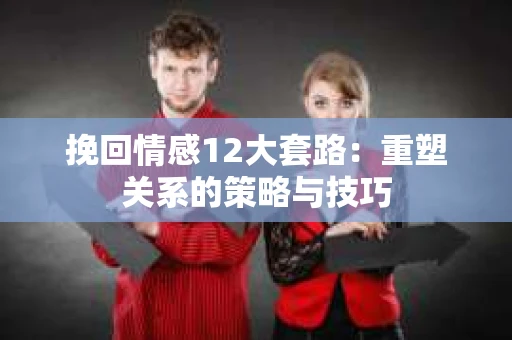 挽回情感12大套路：重塑关系的策略与技巧