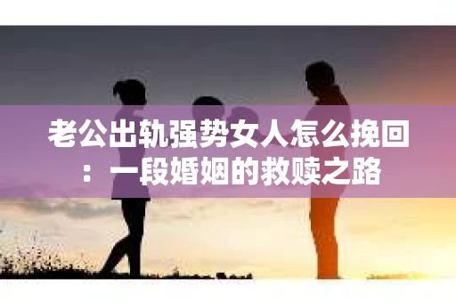 老公出轨强势女人怎么挽回：一段婚姻的救赎之路