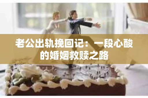 老公出轨挽回记：一段心酸的婚姻救赎之路