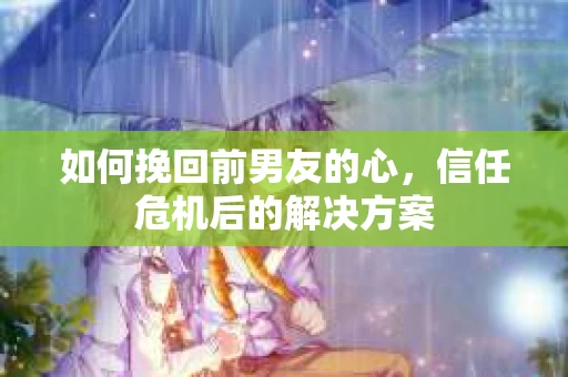 如何挽回前男友的心，信任危机后的解决方案