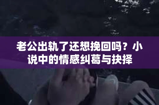 老公出轨了还想挽回吗？小说中的情感纠葛与抉择