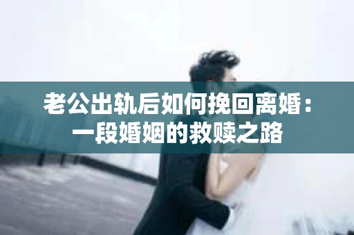 老公出轨后如何挽回离婚：一段婚姻的救赎之路