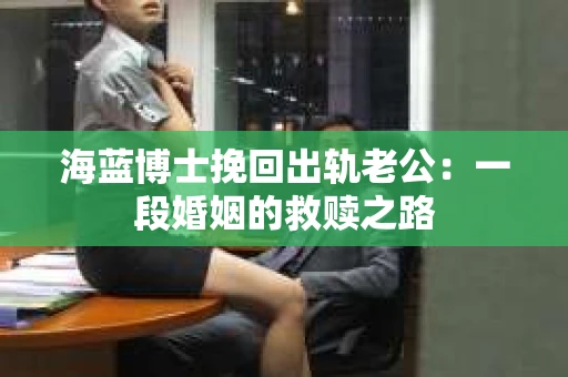 海蓝博士挽回出轨老公：一段婚姻的救赎之路