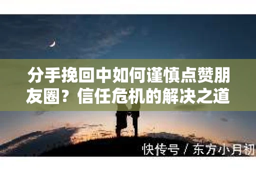 分手挽回中如何谨慎点赞朋友圈？信任危机的解决之道