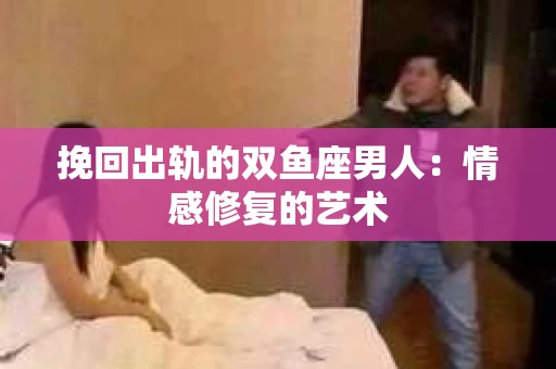 挽回出轨的双鱼座男人：情感修复的艺术
