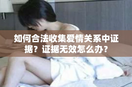 如何合法收集爱情关系中证据?证据无效怎么办? 如何合法收集爱情关系中证据?证据无效怎么办?