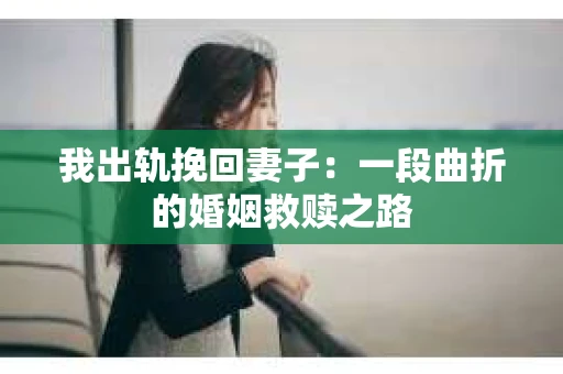 我出轨挽回妻子：一段曲折的婚姻救赎之路