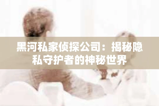 黑河私家侦探公司：揭秘隐私守护者的神秘世界