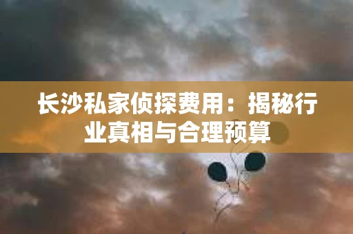 长沙私家侦探费用:揭秘行业真相与合理预算 长沙私家侦探费用:揭秘行业真相与合理预算
