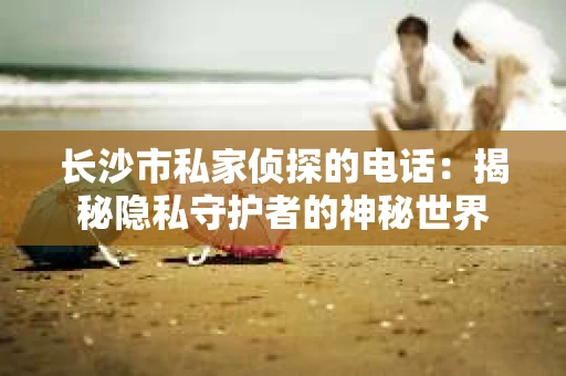 长沙市私家侦探的电话：揭秘隐私守护者的神秘世界