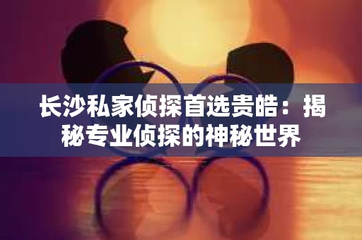 长沙私家侦探首选贵皓：揭秘专业侦探的神秘世界