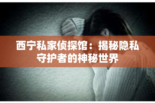 西宁私家侦探馆:揭秘隐私守护者的神秘世界 西宁私家侦探馆:揭秘隐私守护者的神秘世界