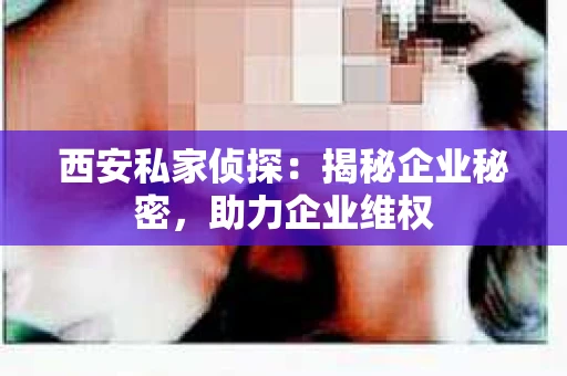西安私家侦探：揭秘企业秘密，助力企业维权