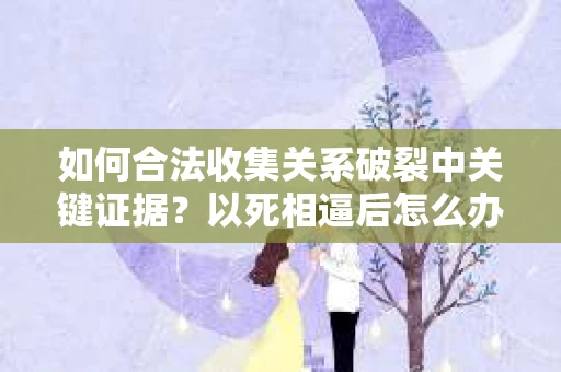 如何合法收集关系破裂中关键证据?以死相逼后怎么办? 如何合法收集关系破裂中关键证据?以死相逼后怎么办?