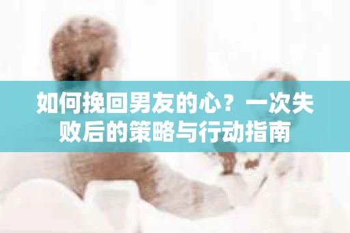 如何挽回男友的心?一次失败后的策略与行动指南 如何挽回男友的心?一次失败后的策略与行动指南