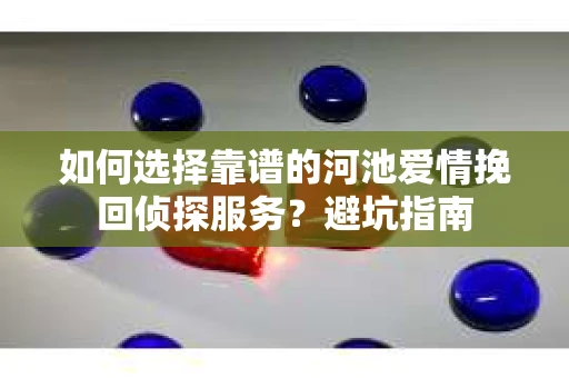 如何选择靠谱的河池爱情挽回侦探服务?避坑指南 如何选择靠谱的河池爱情挽回侦探服务?避坑指南