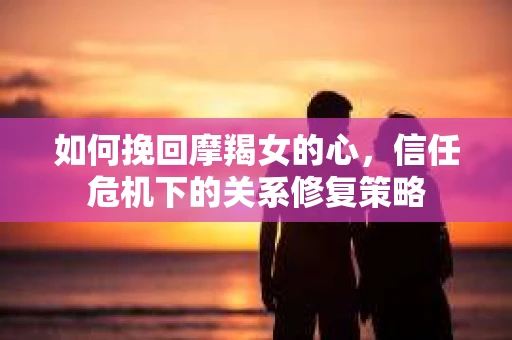 如何挽回摩羯女的心,信任危机下的关系修复策略 如何挽回摩羯女的心,信任危机下的关系修复策略