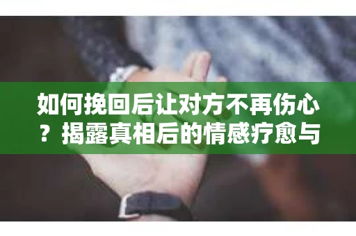 如何挽回后让对方不再伤心?揭露真相后的情感疗愈与前行计划 如何挽回后让对方不再伤心?揭露真相后的情感疗愈与前行计划