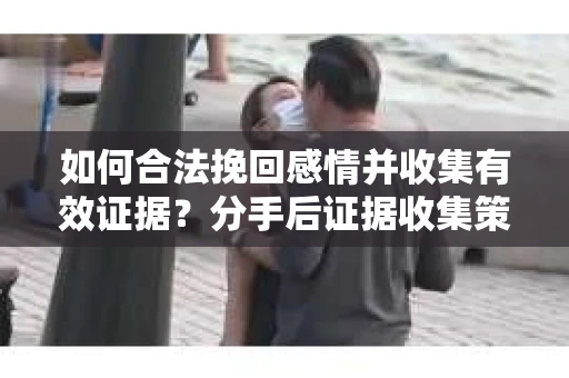 如何合法挽回感情并收集有效证据？分手后证据收集策略