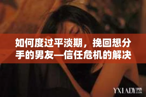 如何度过平淡期，挽回想分手的男友—信任危机的解决之道