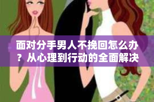 面对分手男人不挽回怎么办？从心理到行动的全面解决方案