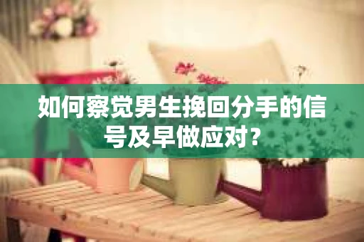 如何察觉男生挽回分手的信号及早做应对? 如何察觉男生挽回分手的信号及早做应对?