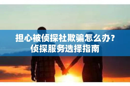 担心被侦探社欺骗怎么办?侦探服务选择指南 担心被侦探社欺骗怎么办?侦探服务选择指南