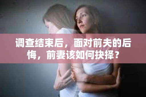 调查结束后,面对前夫的后悔,前妻该如何抉择? 调查结束后,面对前夫的后悔,前妻该如何抉择?