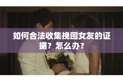 如何合法收集挽回女友的证据?怎么办? 如何合法收集挽回女友的证据?怎么办?