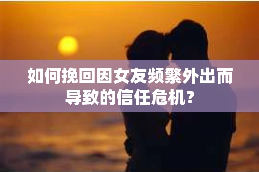 如何挽回因女友频繁外出而导致的信任危机？