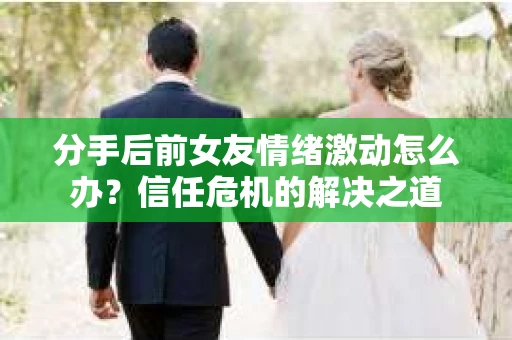 分手后前女友情绪激动怎么办?信任危机的解决之道 分手后前女友情绪激动怎么办?信任危机的解决之道