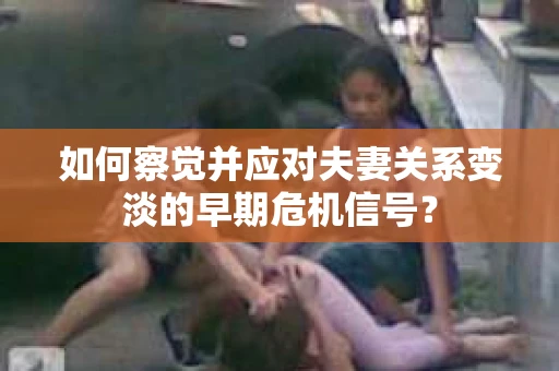 如何察觉并应对夫妻关系变淡的早期危机信号？