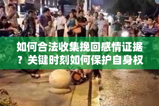 如何合法收集挽回感情证据？关键时刻如何保护自身权益？