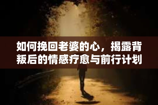 如何挽回老婆的心，揭露背叛后的情感疗愈与前行计划