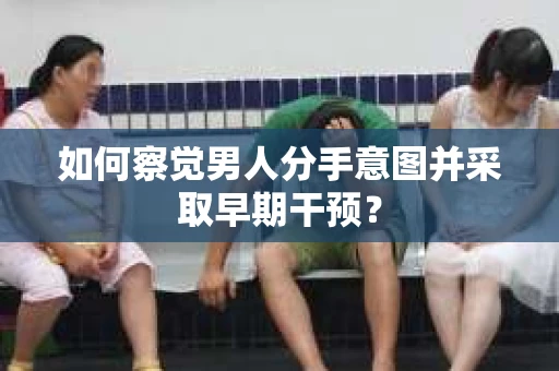 如何察觉男人分手意图并采取早期干预? 如何察觉男人分手意图并采取早期干预?