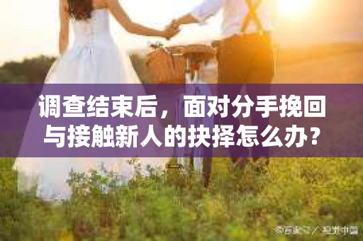 调查结束后,面对分手挽回与接触新人的抉择怎么办? 调查结束后,面对分手挽回与接触新人的抉择怎么办?