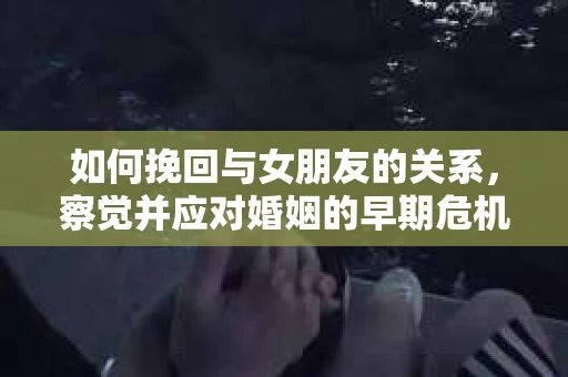 如何挽回与女朋友的关系,察觉并应对婚姻的早期危机信号 如何挽回与女朋友的关系,察觉并应对婚姻的早期危机信号