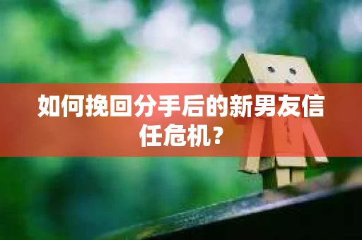如何挽回分手后的新男友信任危机? 如何挽回分手后的新男友信任危机?