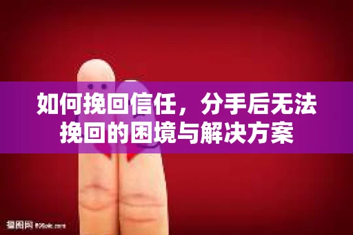 如何挽回信任，分手后无法挽回的困境与解决方案